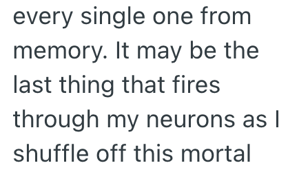 every single one from memory. It may be the last thing that fires through my neurons as I shuffle off this mortal