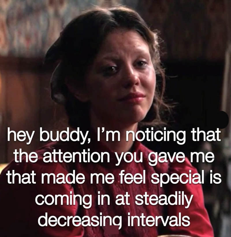 hey buddy, I'm noticing that the attention you gave me that made me feel special is coming in at steadily decreasing intervals