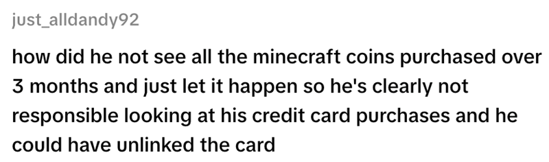 just_alldandy92 how did he not see all the minecraft coins purchased over 3 months and just let it happen so he's clearly not responsible looking at his credit card purchases and he could have unlinked the card