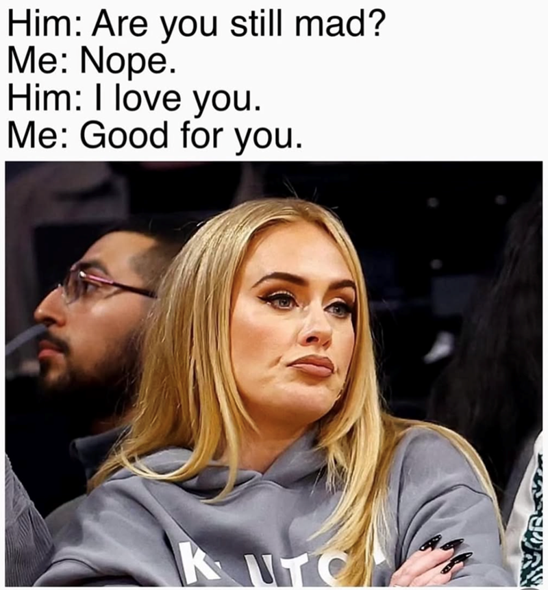 Him: Are you still mad? Me: Nope. Him: I love you. Me: Good for you. KUTON