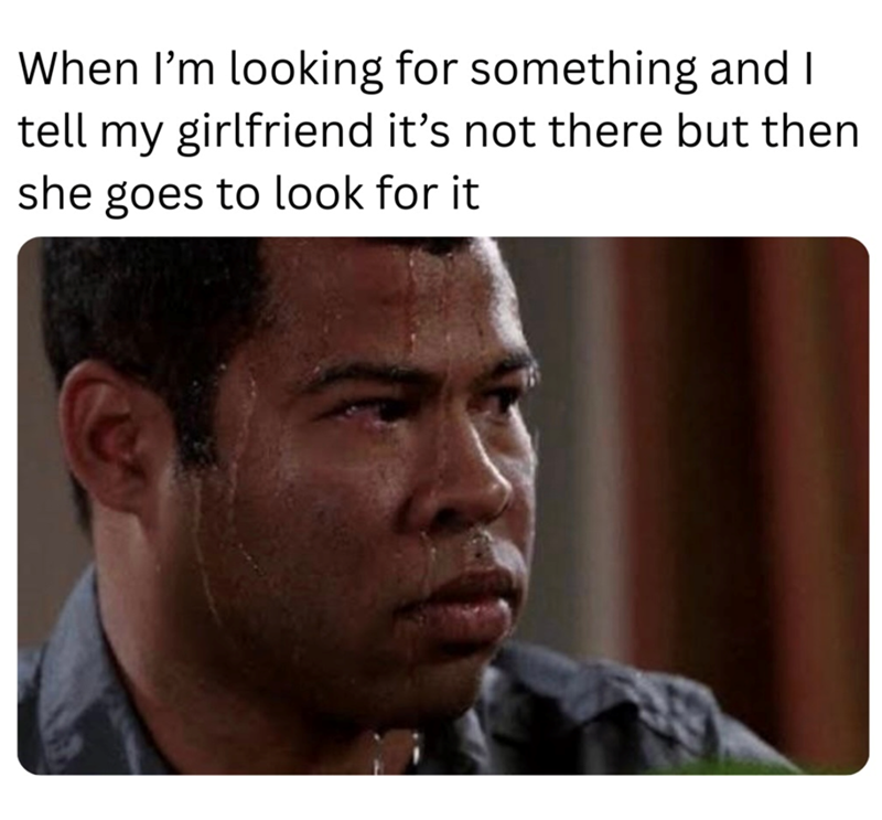 When I'm looking for something and I tell my girlfriend it's not there but then she goes to look for it