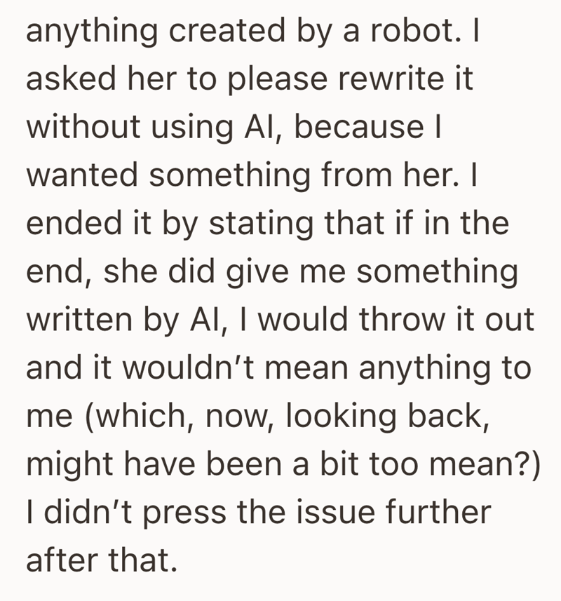 anything created by a robot. I asked her to please rewrite it without using Al, because I wanted something from her. I ended it by stating that if in the end, she did give me something written by Al, I would throw it out and it wouldn't mean anything to me (which, now, looking back, might have been a bit too mean?) I didn't press the issue further after that.