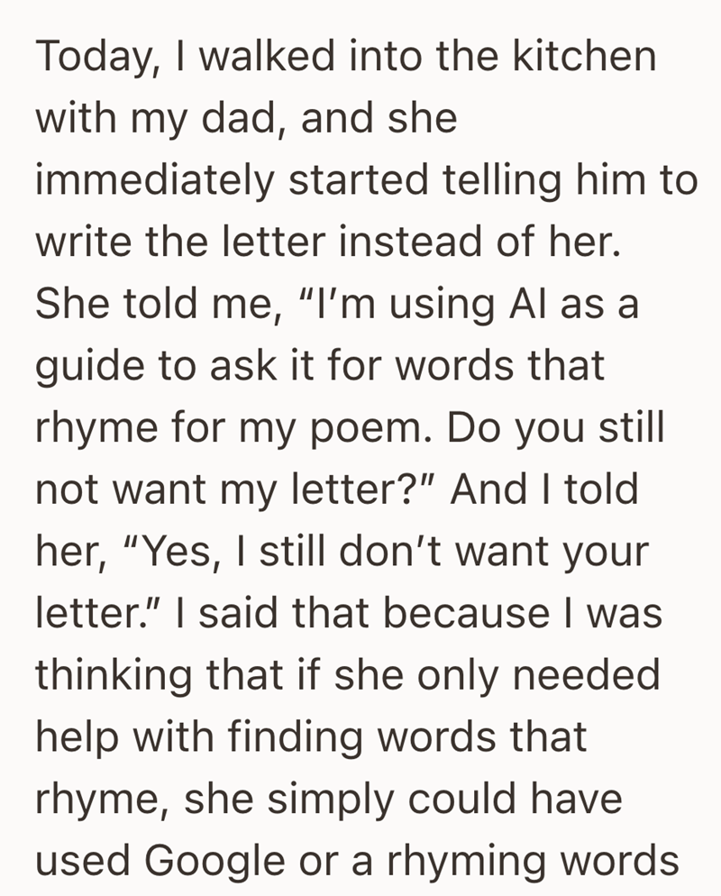 Today, I walked into the kitchen with my dad, and she immediately started telling him to write the letter instead of her. She told me, "I'm using Al as a guide to ask it for words that rhyme for my poem. Do you still not want my letter?" And I told her, "Yes, I still don't want your letter." I said that because I was thinking that if she only needed help with finding words that rhyme, she simply could have used Google or a rhyming words