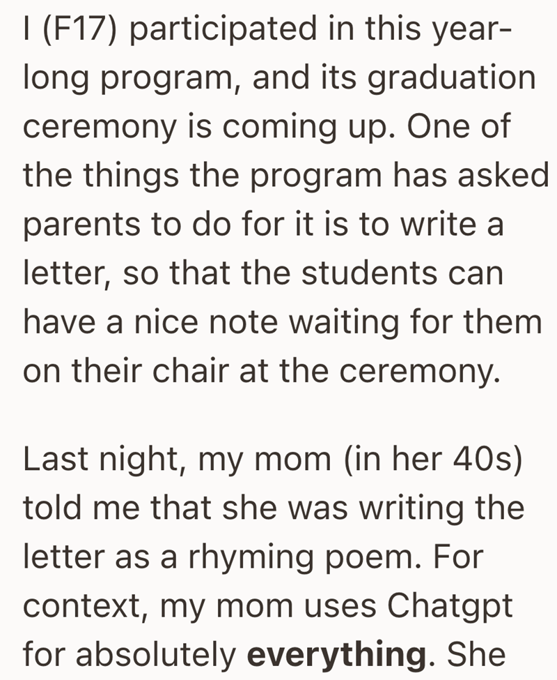 I (F17) participated in this year- long program, and its graduation ceremony is coming up. One of the things the program has asked parents to do for it is to write a letter, so that the students can have a nice note waiting for them on their chair at the ceremony. Last night, my mom (in her 40s) told me that she was writing the letter as a rhyming poem. For context, my mom uses Chatgpt for absolutely everything. She