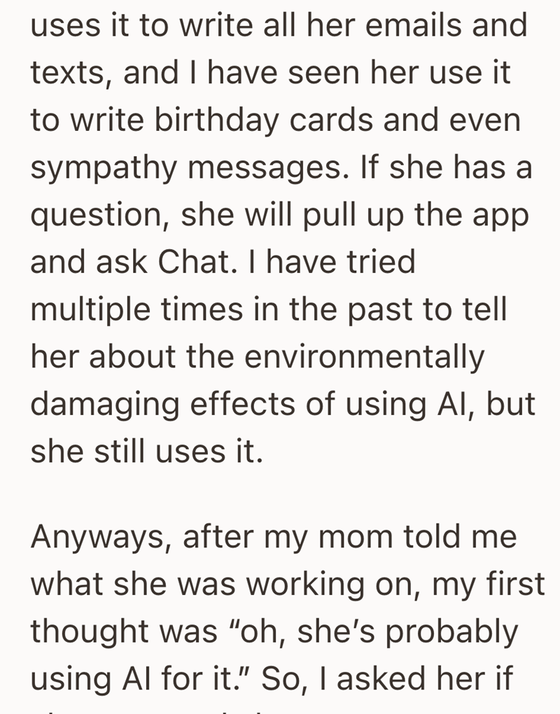 uses it to write all her emails and texts, and I have seen her use it to write birthday cards and even sympathy messages. If she has a question, she will pull up the app and ask Chat. I have tried multiple times in the past to tell her about the environmentally damaging effects of using Al, but she still uses it. Anyways, after my mom told me what she was working on, my first thought was "oh, she's probably using Al for it." So, I asked her if