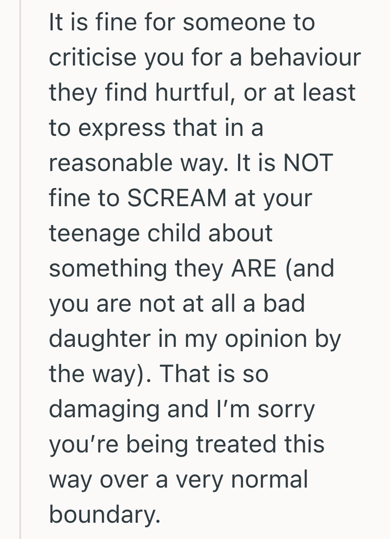 It is fine for someone to criticise you for a behaviour they find hurtful, or at least to express that in a reasonable way. It is NOT fine to SCREAM at your teenage child about something they ARE (and you are not at all a bad daughter in my opinion by the way). That is so damaging and I'm sorry you're being treated this way over a very normal boundary.