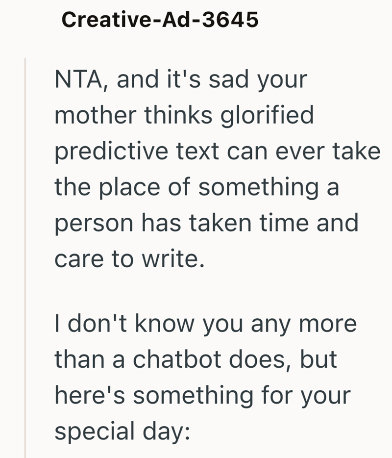 Creative-Ad-3645 NTA, and it's sad your mother thinks glorified predictive text can ever take the place of something a person has taken time and care to write. I don't know you any more than a chatbot does, but here's something for your special day: