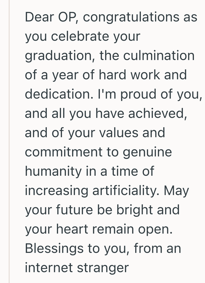 Dear OP, congratulations as you celebrate your graduation, the culmination of a year of hard work and dedication. I'm proud of you, and all you have achieved, and of your values and commitment to genuine humanity in a time of increasing artificiality. May your future be bright and your heart remain open. Blessings to you, from an internet stranger