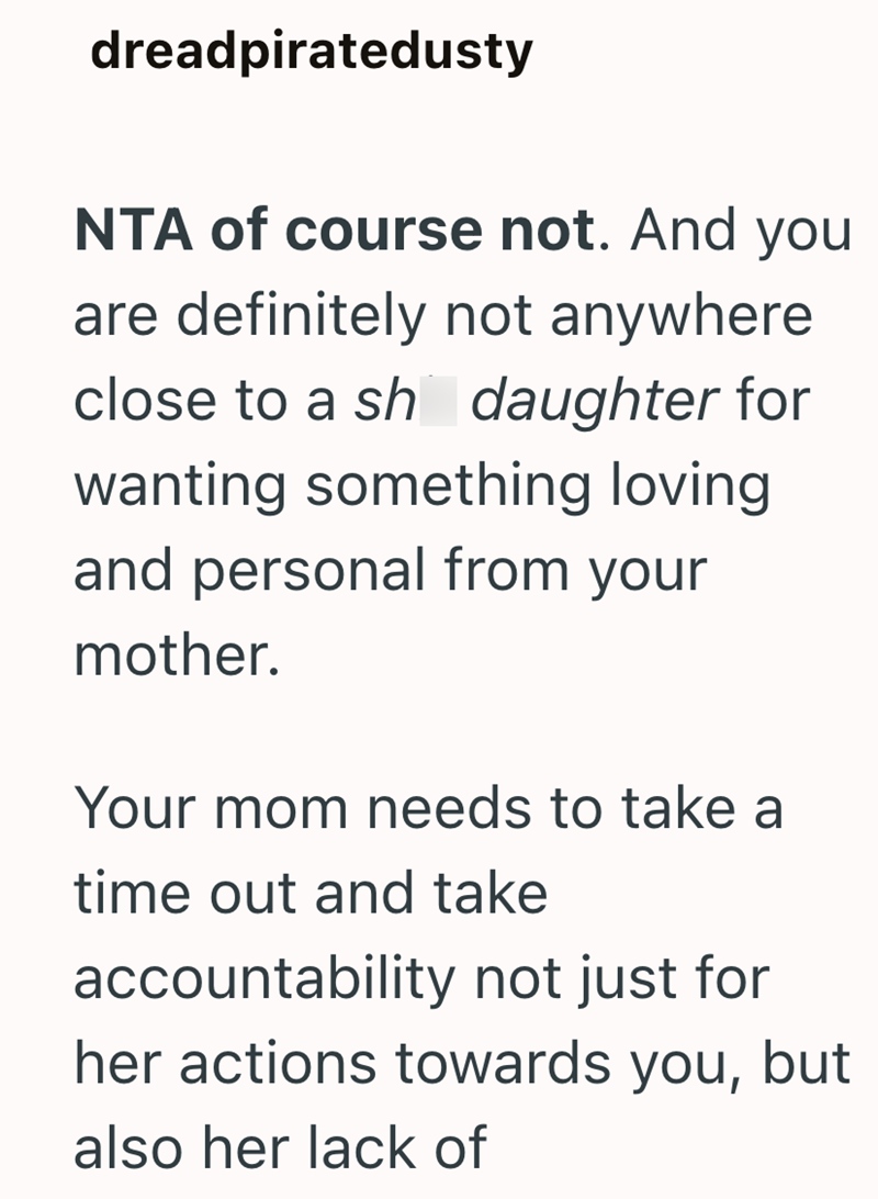 dreadpiratedusty NTA of course not. And you are definitely not anywhere close to a sh daughter for wanting something loving and personal from your mother. Your mom needs to take a time out and take accountability not just for her actions towards you, but also her lack of