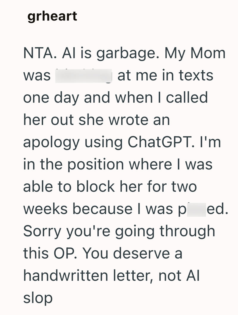 grheart NTA. Al is garbage. My Mom was at me in texts one day and when I called her out she wrote an apology using ChatGPT. I'm in the position where I was able to block her for two weeks because I was p ed. Sorry you're going through this OP. You deserve a handwritten letter, not Al slop