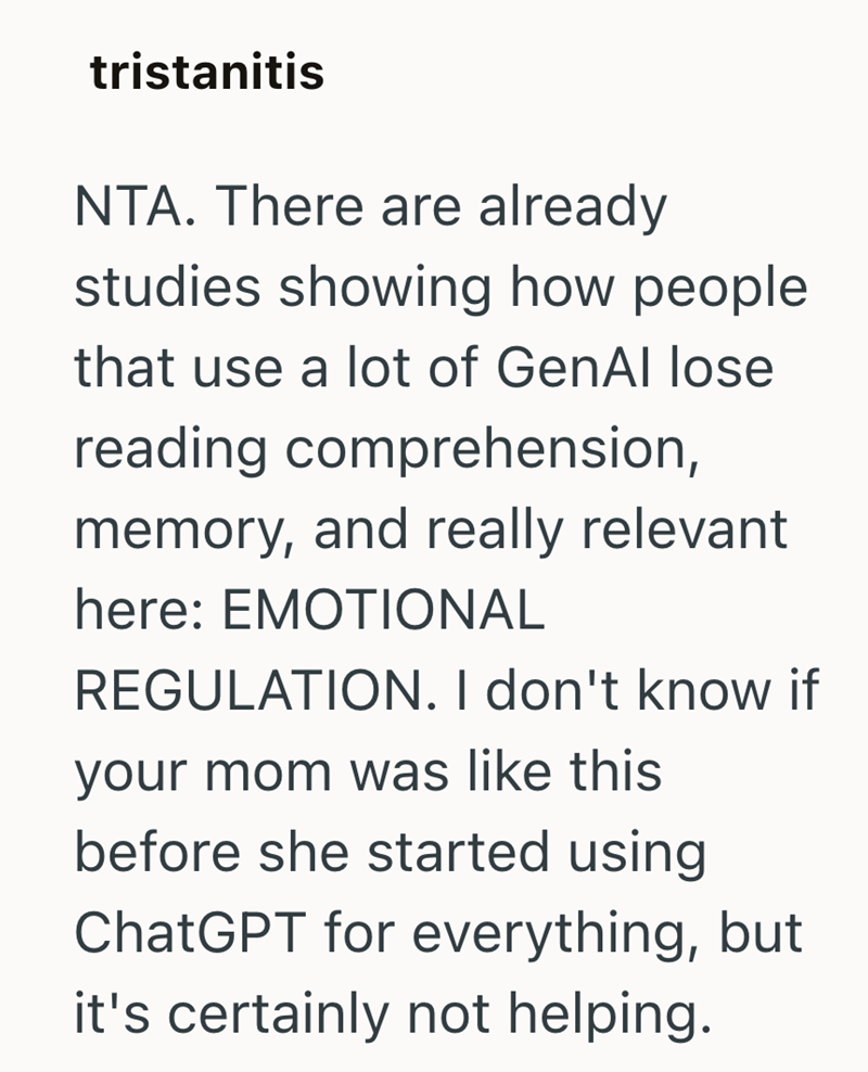 tristanitis NTA. There are already studies showing how people. that use a lot of GenAl lose reading comprehension, memory, and really relevant here: EMOTIONAL REGULATION. I don't know if your mom was like this before she started using ChatGPT for everything, but it's certainly not helping.