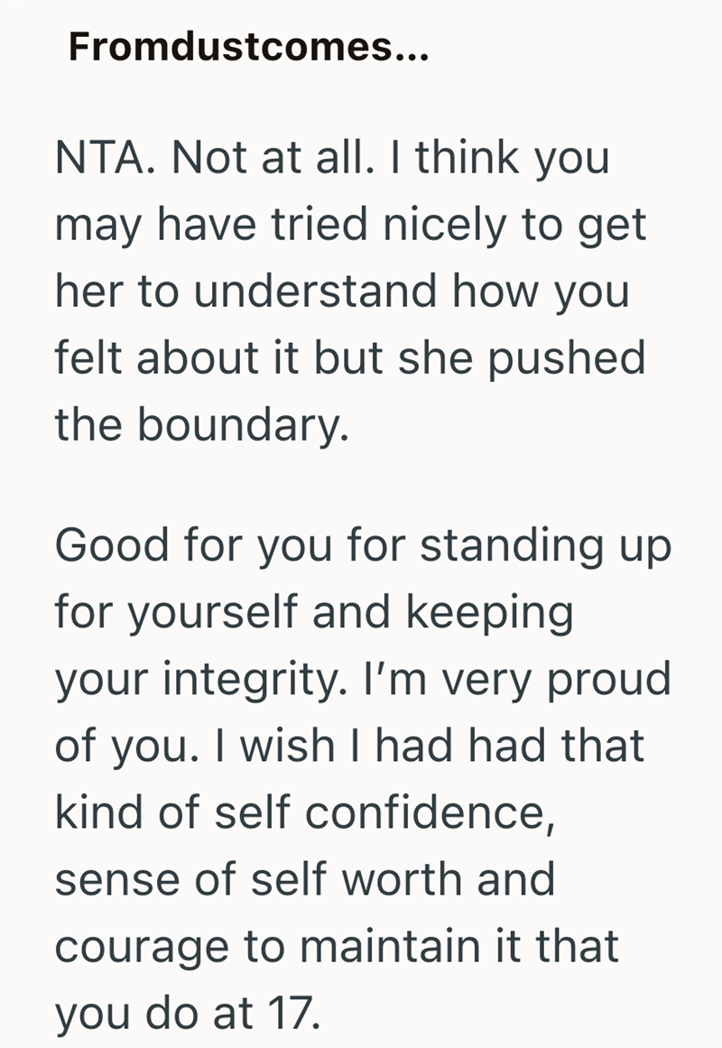 Fromdustcomes... NTA. Not at all. I think you may have tried nicely to get her to understand how you felt about it but she pushed the boundary. Good for you for standing up for yourself and keeping your integrity. I'm very proud of you. I wish I had had that kind of self confidence, sense of self worth and courage to maintain it that you do at 17.