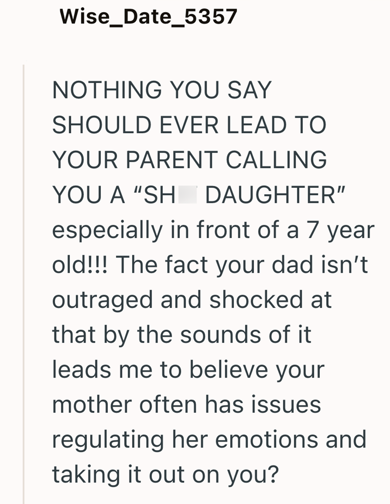 Wise_Date_5357 NOTHING YOU SAY SHOULD EVER LEAD TO YOUR PARENT CALLING YOU A "SH DAUGHTER" especially in front of a 7 year old!!! The fact your dad isn't outraged and shocked at that by the sounds of it leads me to believe your mother often has issues regulating her emotions and taking it out on you?