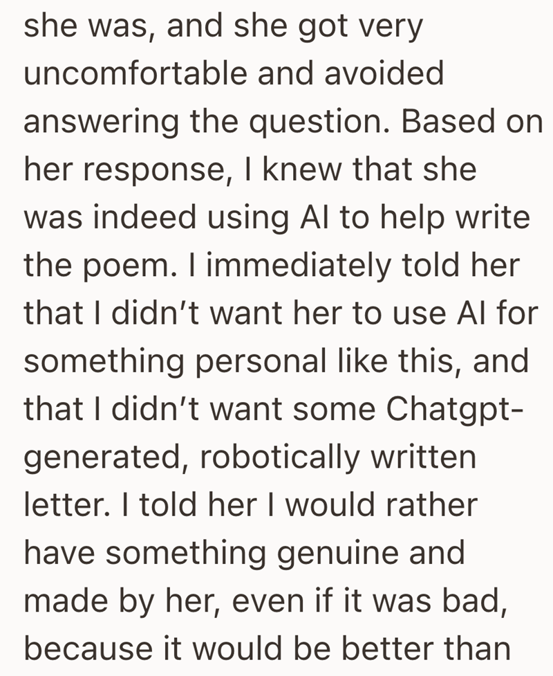 she was, and she got very uncomfortable and avoided answering the question. Based on her response, I knew that she was indeed using Al to help write the poem. I immediately told her that I didn't want her to use Al for something personal like this, and that I didn't want some Chatgpt- generated, robotically written letter. I told her I would rather have something genuine and made by her, even if it was bad, because it would be better than