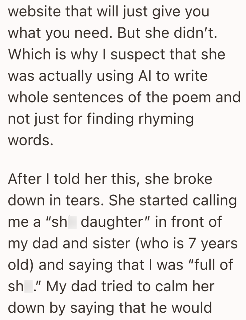 website that will just give you what you need. But she didn't. Which is why I suspect that she was actually using Al to write whole sentences of the poem and not just for finding rhyming words. After I told her this, she broke down in tears. She started calling me a "sh daughter" in front of my dad and sister (who is 7 years old) and saying that I was "full of sh." My dad tried to calm her down by saying that he would