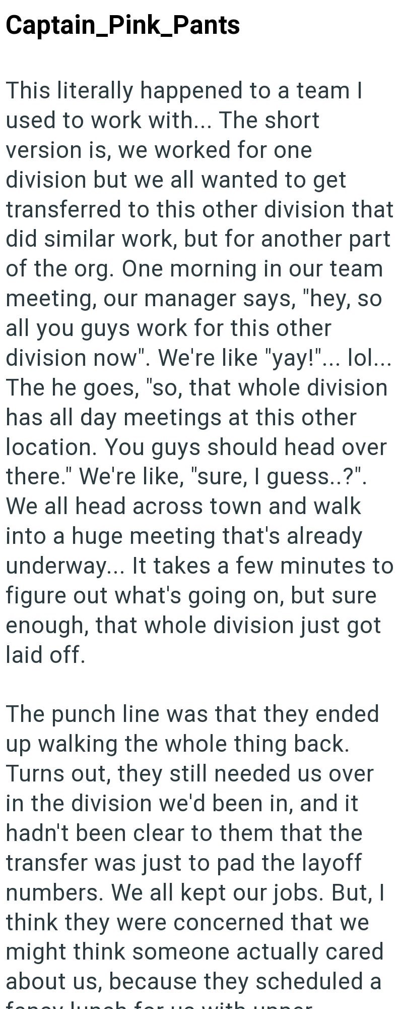 Captain_Pink_Pants This literally happened to a team I used to work with... The short version is, we worked for one division but we all wanted to get transferred to this other division that did similar work, but for another part of the org. One morning in our team meeting, our manager says, "hey, so all you guys work for this other division now". We're like "yay!"... lol... The he goes, "so, that whole division has all day meetings at this other location. You guys should head over there." We're