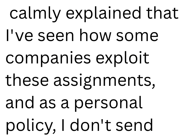 calmly explained that I've seen how some companies exploit these assignments, and as a personal policy, I don't send