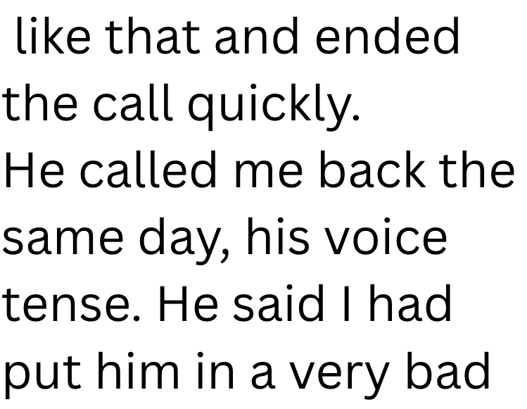like that and ended the call quickly. He called me back the same day, his voice tense. He said I had put him in a very bad