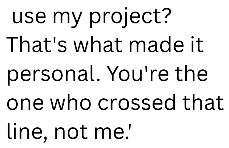 use my project? That's what made it personal. You're the one who crossed that line, not me.'