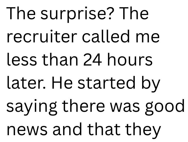 The surprise? The recruiter called me less than 24 hours later. He started by saying there was good news and that they