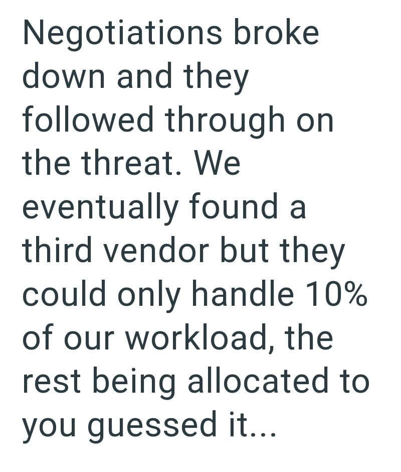 Negotiations broke down and they followed through on the threat. We eventually found a third vendor but they could only handle 10% of our workload, the rest being allocated to you guessed it...
