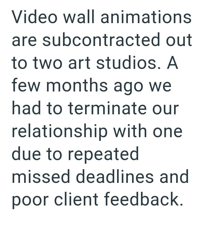 Video wall animations are subcontracted out to two art studios. A few months ago we had to terminate our relationship with one due to repeated missed deadlines and poor client feedback.