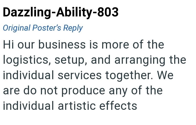Dazzling-Ability-803 Original Poster's Reply Hi our business is more of the logistics, setup, and arranging the individual services together. We are do not produce any of the individual artistic effects