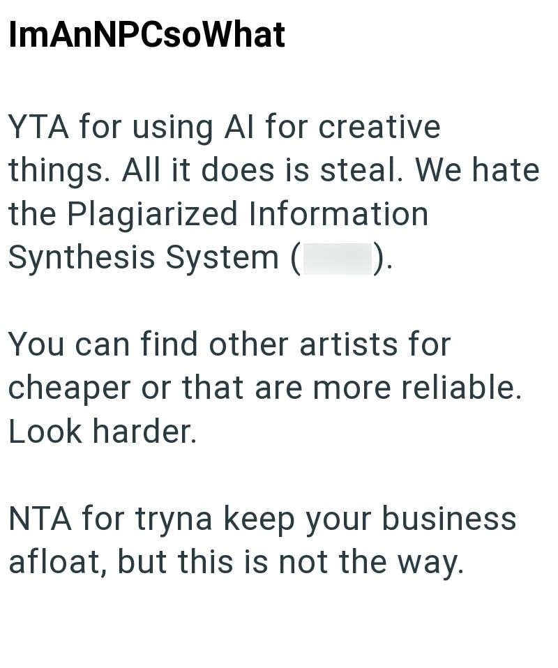 ImAnNPCsoWhat YTA for using Al for creative things. All it does is steal. We hate the Plagiarized Information Synthesis System ( ). You can find other artists for cheaper or that are more reliable. Look harder. NTA for tryna keep your business afloat, but this is not the way.