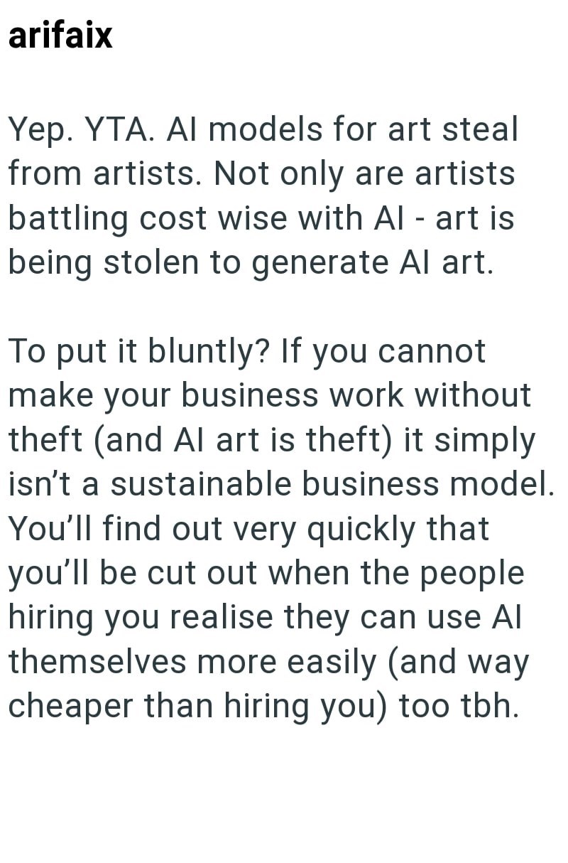 arifaix Yep. YTA. Al models for art steal from artists. Not only are artists battling cost wise with Al - art is being stolen to generate Al art. To put it bluntly? If you cannot make your business work without theft (and Al art is theft) it simply isn't a sustainable business model. You'll find out very quickly that you'll be cut out when the people hiring you realise they can use Al themselves more easily (and way cheaper than hiring you) too tbh.