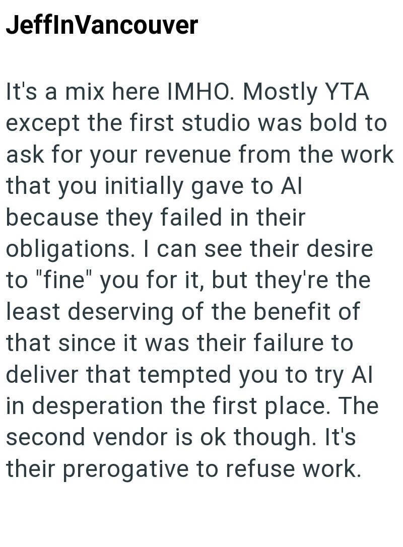 Jeffin Vancouver It's a mix here IMHO. Mostly YTA except the first studio was bold to ask for your revenue from the work that you initially gave to Al because they failed in their obligations. I can see their desire to "fine" you for it, but they're the least deserving of the benefit of that since it was their failure to deliver that tempted you to try Al in desperation the first place. The second vendor is ok though. It's their prerogative to refuse work.
