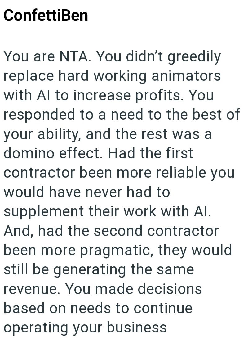 ConfettiBen You are NTA. You didn't greedily replace hard working animators with Al to increase profits. You responded to a need to the best of your ability, and the rest was a domino effect. Had the first contractor been more reliable you would have never had to supplement their work with Al. And, had the second contractor been more pragmatic, they would still be generating the same revenue. You made decisions based on needs to continue operating your business
