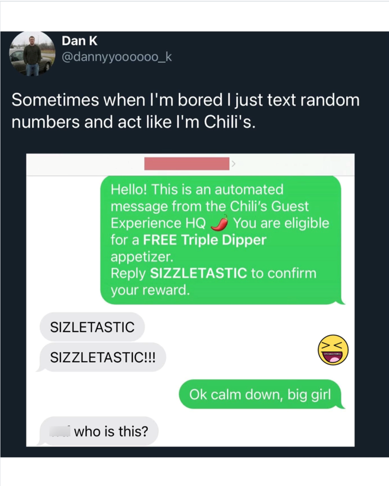 Dan K @dannyyoooo00_k Sometimes when I'm bored I just text random numbers and act like I'm Chili's. Hello! This is an automated message from the Chili's Guest Experience HQ You are eligible for a FREE Triple Dipper appetizer. Reply SIZZLETASTIC to confirm your reward. SIZLETASTIC SIZZLETASTIC!!! I who is this? Ok calm down, big girl