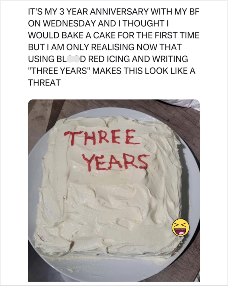 IT'S MY 3 YEAR ANNIVERSARY WITH MY BF ON WEDNESDAY AND I THOUGHT I WOULD BAKE A CAKE FOR THE FIRST TIME BUT I AM ONLY REALISING NOW THAT USING BL D RED ICING AND WRITING "THREE YEARS" MAKES THIS LOOK LIKE A THREAT THREE YEARS