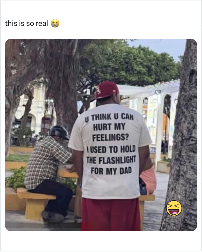 this is so real U THINK U CAN HURT MY FEELINGS? USED TO HOLD THE FLASHLIGHT FOR MY DAD XD