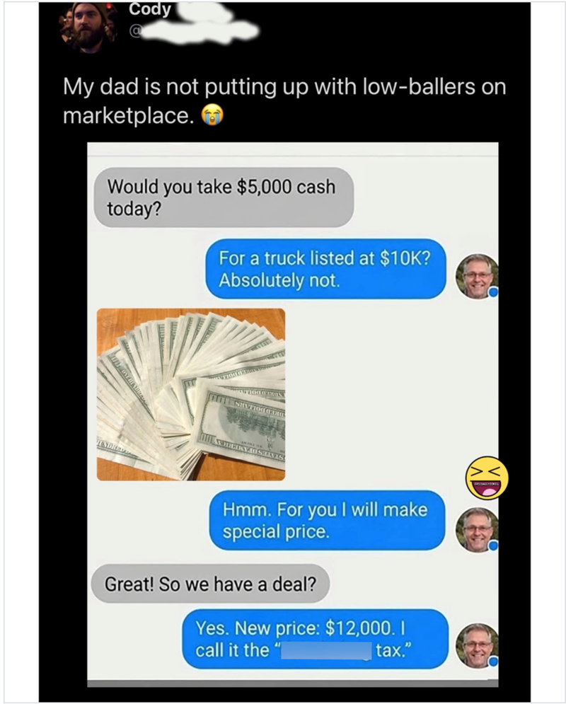 Cody My dad is not putting up with low-ballers on marketplace. Would you take $5,000 cash today? For a truck listed at $10K? Absolutely not. UNDRED Hmm. For you I will make special price. Great! So we have a deal? Yes. New price: $12,000. call it the " tax." SPICEATLYJOKES