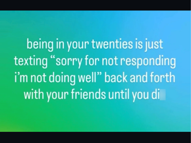 being in your twenties is just texting "sorry for not responding i'm not doing well" back and forth with your friends until you di