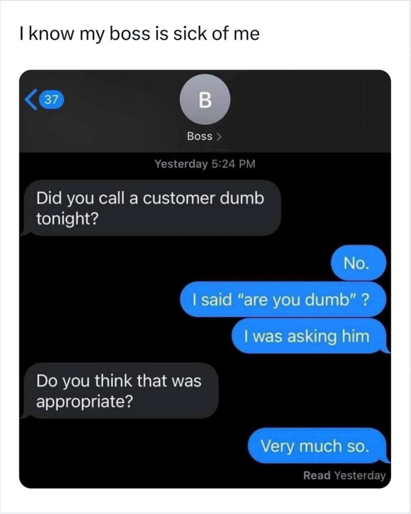 I know my boss is sick of me 37 B Boss > Yesterday 5:24 PM Did you call a customer dumb tonight? No. I said "are you dumb" ? Do you think that was I was asking him appropriate? Very much so. Read Yesterday