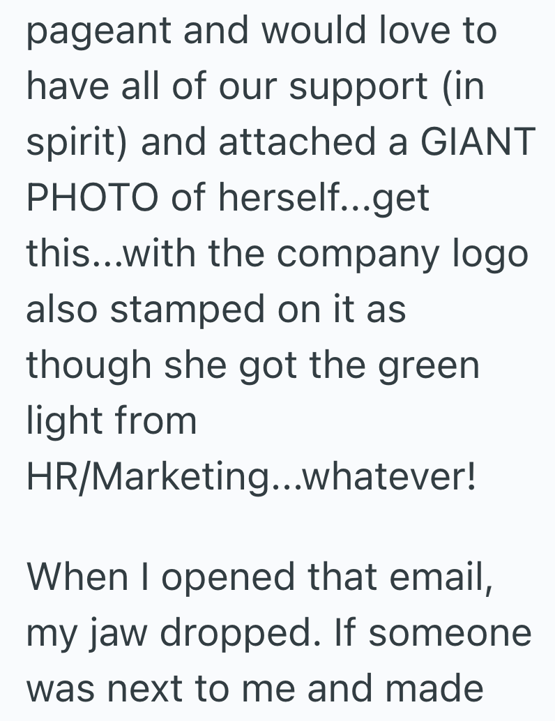 pageant and would love to have all of our support (in spirit) and attached a GIANT PHOTO of herself...get this...with the company logo also stamped on it as though she got the green light from HR/Marketing...whatever! When I opened that email, my jaw dropped. If someone was next to me and made