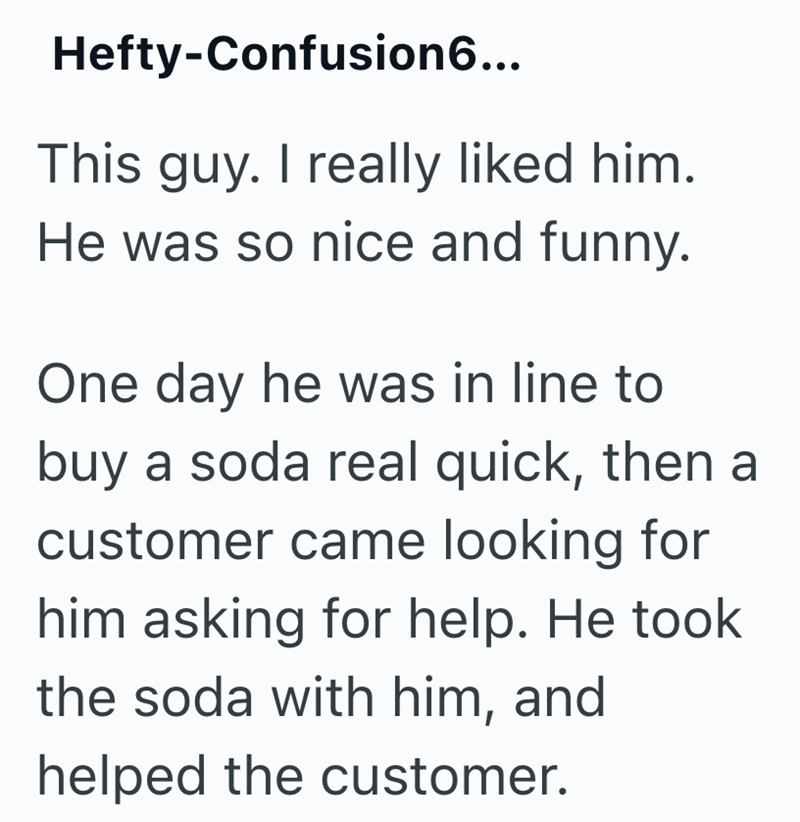 Hefty-Confusion6... This guy. I really liked him. He was so nice and funny. One day he was in line to buy a soda real quick, then a customer came looking for him asking for help. He took the soda with him, and helped the customer.