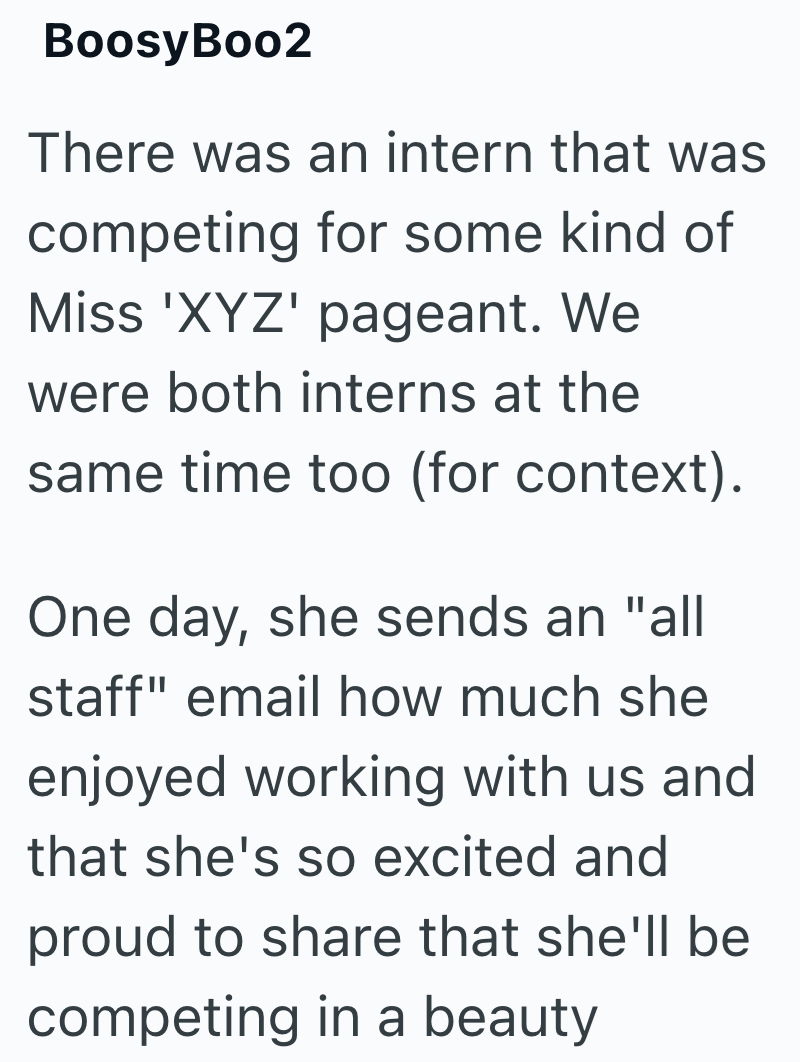 BoosyBoo2 There was an intern that was competing for some kind of Miss 'XYZ' pageant. We were both interns at the same time too (for context). One day, she sends an "all staff" email how much she enjoyed working with us and that she's so excited and proud to share that she'll be competing in a beauty
