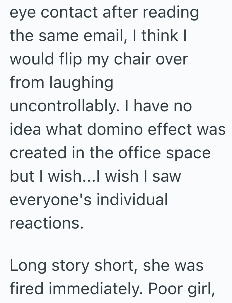 eye contact after reading the same email, I think I would flip my chair over from laughing uncontrollably. I have no idea what domino effect was created in the office space but I wish...I wish I saw everyone's individual reactions. Long story short, she was fired immediately. Poor girl,
