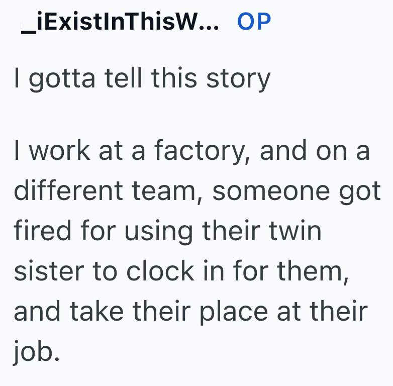 _iExistInThisW... OP I gotta tell this story I work at a factory, and on a different team, someone got fired for using their twin sister to clock in for them, and take their place at their job.