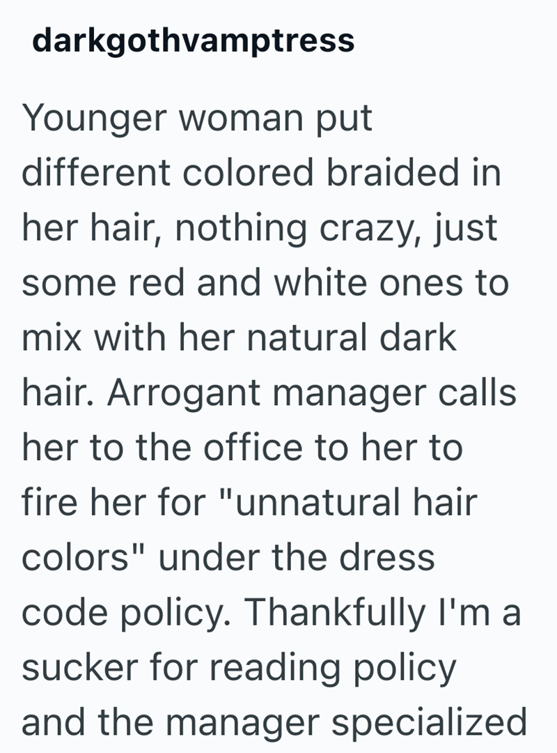 darkgothvamptress Younger woman put different colored braided in her hair, nothing crazy, just some red and white ones to mix with her natural dark hair. Arrogant manager calls her to the office to her to fire her for "unnatural hair colors" under the dress code policy. Thankfully I'm a sucker for reading policy and the manager specialized