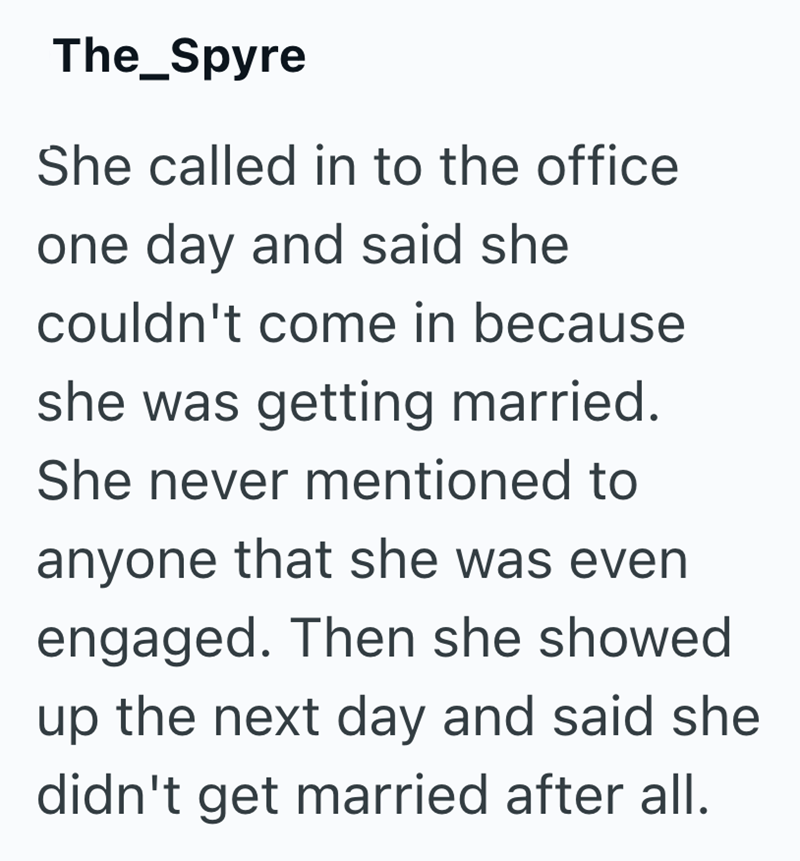 The_Spyre She called in to the office one day and said she couldn't come in because she was getting married. She never mentioned to anyone that she was even engaged. Then she showed up the next day and said she didn't get married after all.