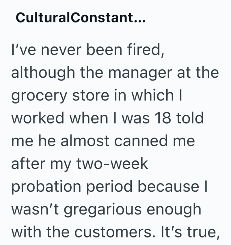 CulturalConstant... I've never been fired, although the manager at the grocery store in which I worked when I was 18 told me he almost canned me after my two-week probation period because I wasn't gregarious enough with the customers. It's true,