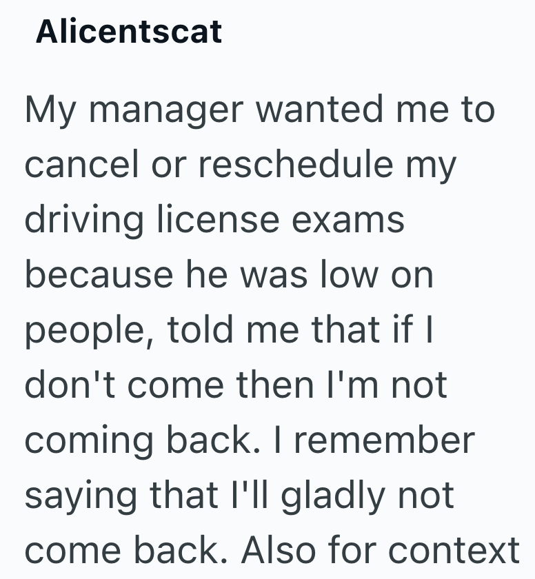 Alicentscat My manager wanted me to cancel or reschedule my driving license exams because he was low on people, told me that if I don't come then I'm not coming back. I remember saying that I'll gladly not come back. Also for context