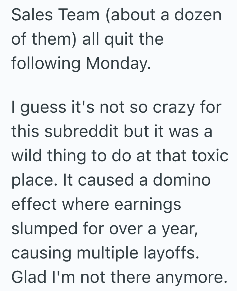 Sales Team (about a dozen of them) all quit the following Monday. I guess it's not so crazy for this subreddit but it was a wild thing to do at that toxic place. It caused a domino effect where earnings slumped for over a year, causing multiple layoffs. Glad I'm not there anymore.