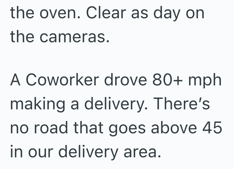 the oven. Clear as day on the cameras. A Coworker drove 80+ mph making a delivery. There's no road that goes above 45 in our delivery area.