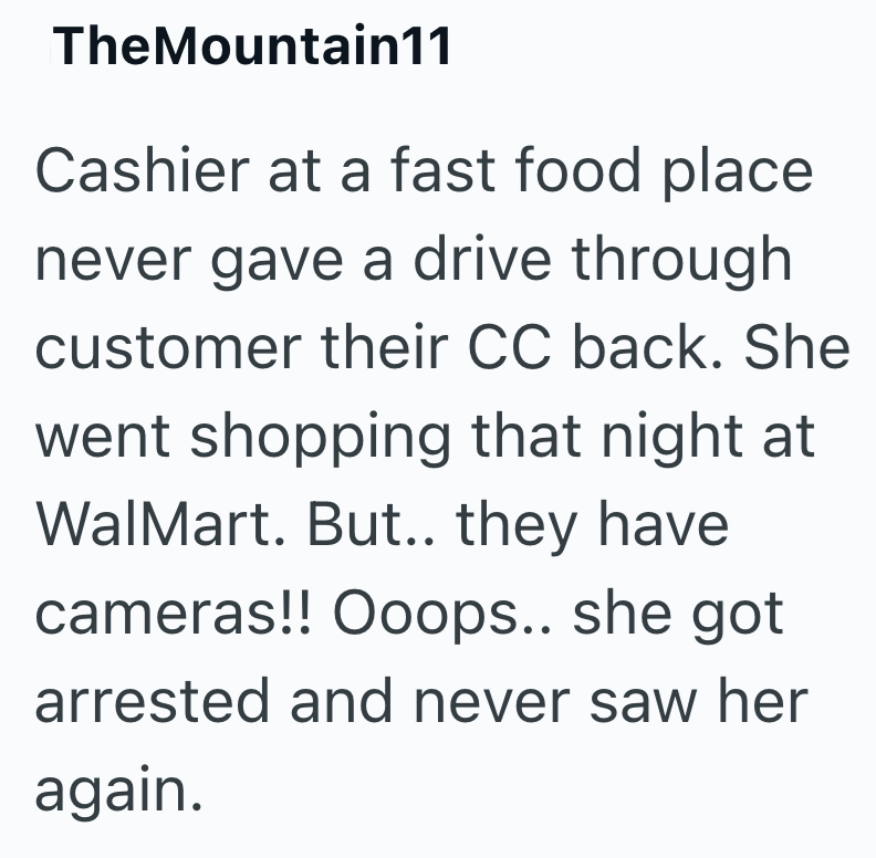 TheMountain11 Cashier at a fast food place never gave a drive through customer their CC back. She went shopping that night at WalMart. But.. they have cameras!! Ooops.. she got arrested and never saw her again.