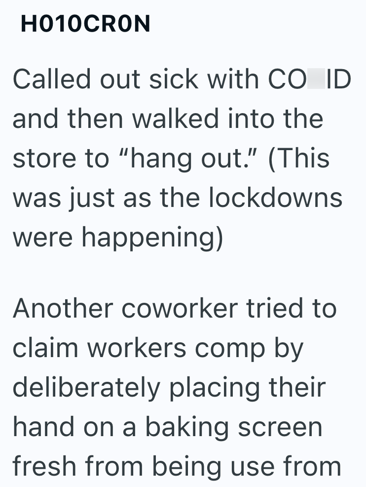 H010CRON Called out sick with CO ID and then walked into the store to "hang out." (This was just as the lockdowns were happening) Another coworker tried to claim workers comp by deliberately placing their hand on a baking screen fresh from being use from
